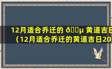 12月适合乔迁的 🐵 黄道吉日（12月适合乔迁的黄道吉日2023年是哪天）